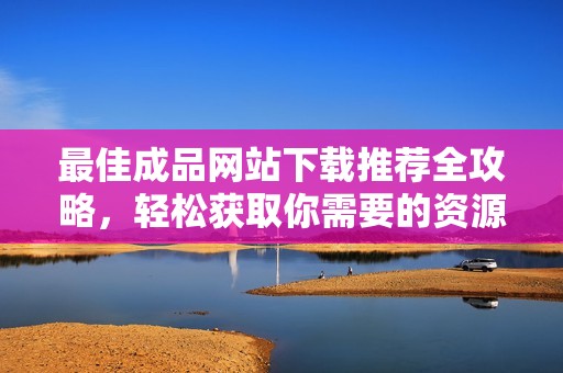 最佳成品网站下载推荐全攻略，轻松获取你需要的资源