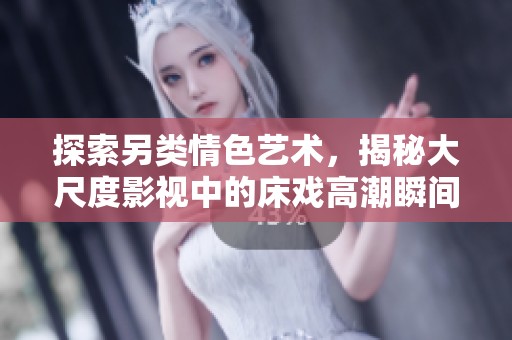 探索另类情色艺术，揭秘大尺度影视中的床戏高潮瞬间