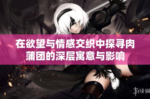 在欲望与情感交织中探寻肉蒲团的深层寓意与影响