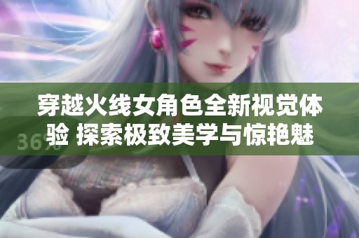 穿越火线女角色全新视觉体验 探索极致美学与惊艳魅力