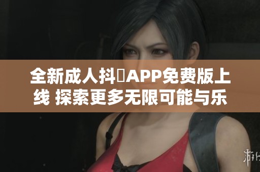 全新成人抖抈APP免费版上线 探索更多无限可能与乐趣