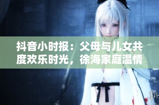 抖音小时报：父母与儿女共度欢乐时光，徐海家庭温情故事