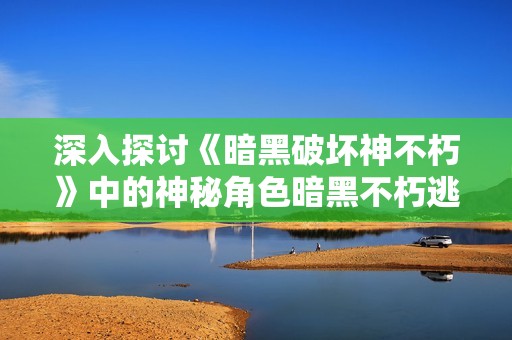 深入探讨《暗黑破坏神不朽》中的神秘角色暗黑不朽逃脱大神揭秘