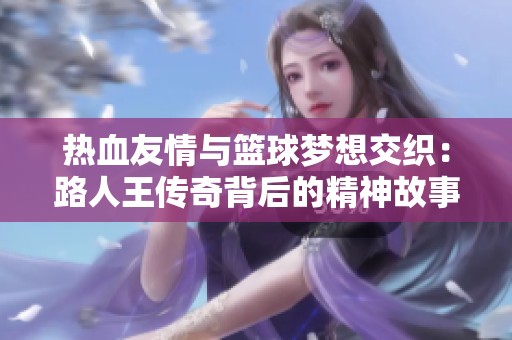热血友情与篮球梦想交织：路人王传奇背后的精神故事
