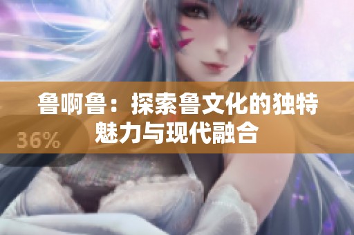 鲁啊鲁：探索鲁文化的独特魅力与现代融合