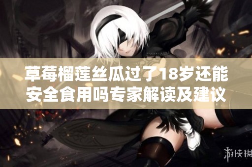 草莓榴莲丝瓜过了18岁还能安全食用吗专家解读及建议