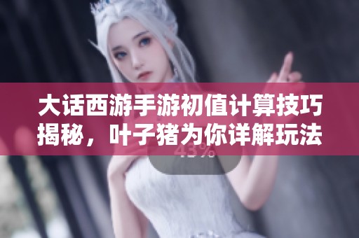 大话西游手游初值计算技巧揭秘，叶子猪为你详解玩法精彩内容