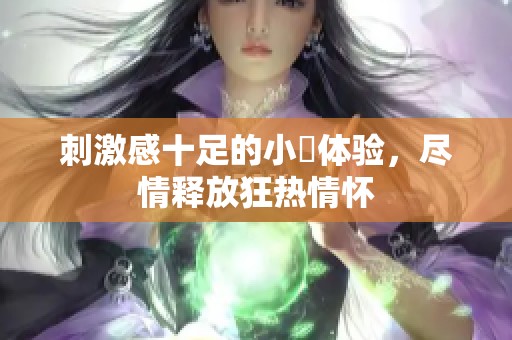 刺激感十足的小泬体验，尽情释放狂热情怀