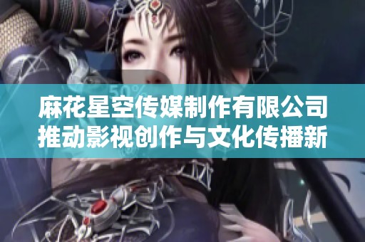麻花星空传媒制作有限公司推动影视创作与文化传播新纪元