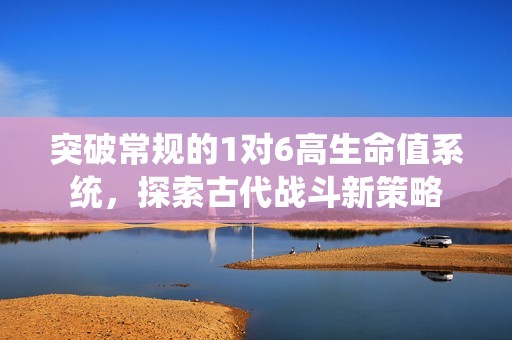 突破常规的1对6高生命值系统，探索古代战斗新策略
