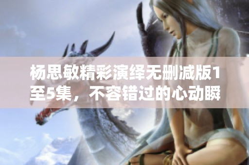 杨思敏精彩演绎无删减版1至5集，不容错过的心动瞬间
