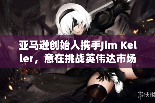 亚马逊创始人携手Jim Keller，意在挑战英伟达市场地位