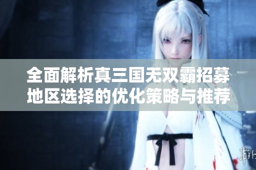 全面解析真三国无双霸招募地区选择的优化策略与推荐方法