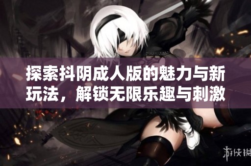 探索抖阴成人版的魅力与新玩法，解锁无限乐趣与刺激体验