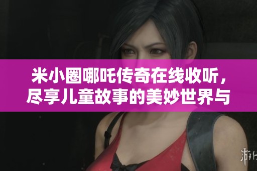 米小圈哪吒传奇在线收听，尽享儿童故事的美妙世界与精彩内容