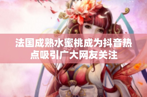 法国成熟水蜜桃成为抖音热点吸引广大网友关注