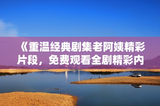 《重温经典剧集老阿姨精彩片段，免费观看全剧精彩内容》