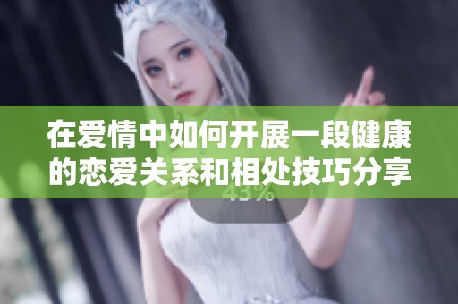 在爱情中如何开展一段健康的恋爱关系和相处技巧分享