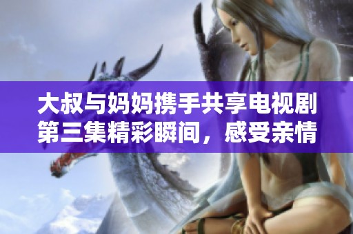 大叔与妈妈携手共享电视剧第三集精彩瞬间，感受亲情与观看乐趣