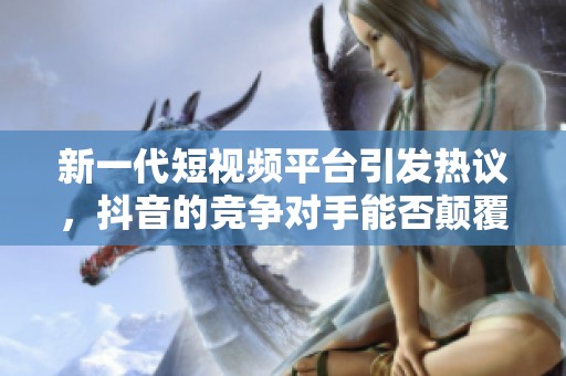 新一代短视频平台引发热议，抖音的竞争对手能否颠覆市场格局