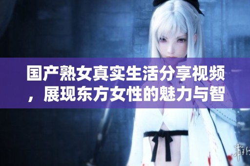 国产熟女真实生活分享视频，展现东方女性的魅力与智慧