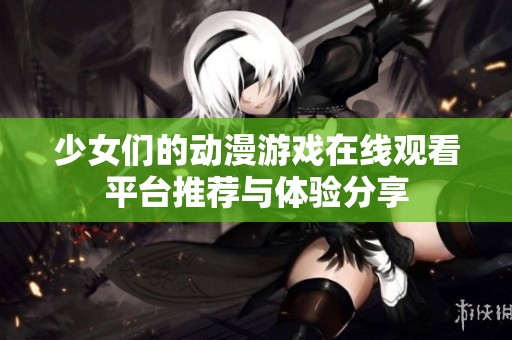 少女们的动漫游戏在线观看平台推荐与体验分享