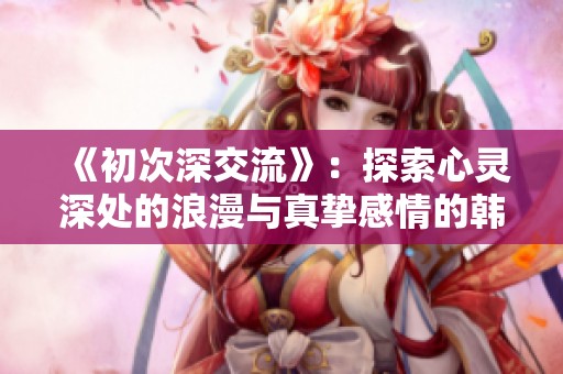 《初次深交流》：探索心灵深处的浪漫与真挚感情的韩剧新篇章