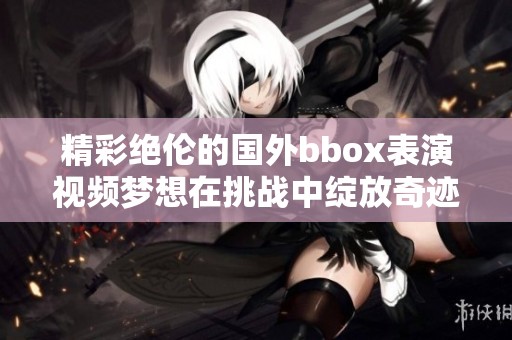 精彩绝伦的国外bbox表演视频梦想在挑战中绽放奇迹的瞬间