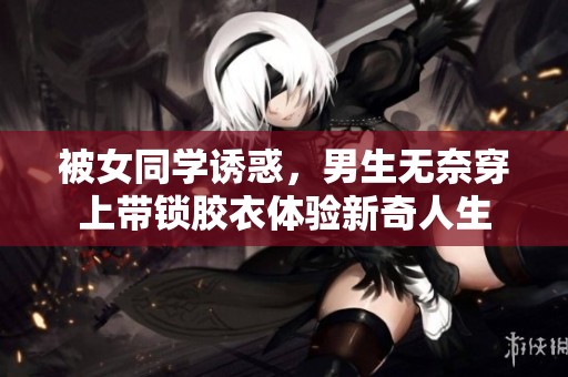 被女同学诱惑，男生无奈穿上带锁胶衣体验新奇人生