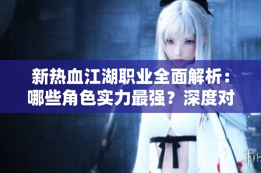 新热血江湖职业全面解析：哪些角色实力最强？深度对比与攻略揭秘