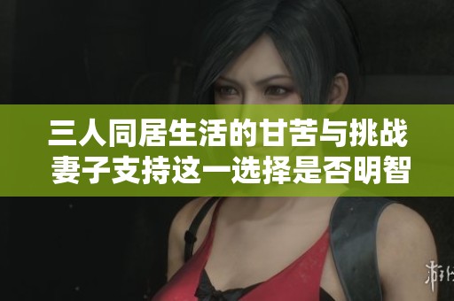 三人同居生活的甘苦与挑战 妻子支持这一选择是否明智