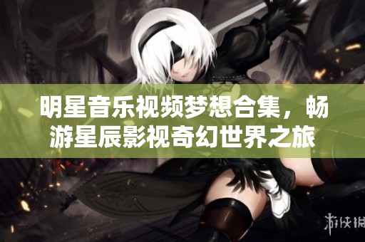 明星音乐视频梦想合集，畅游星辰影视奇幻世界之旅