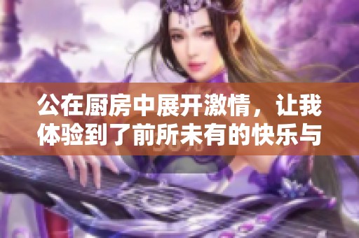 公在厨房中展开激情，让我体验到了前所未有的快乐与刺激