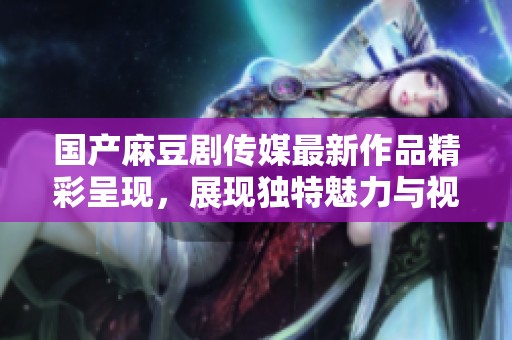 国产麻豆剧传媒最新作品精彩呈现，展现独特魅力与视听享受