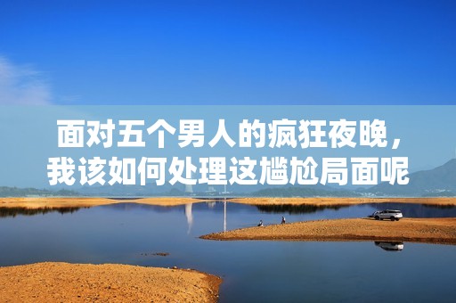 面对五个男人的疯狂夜晚，我该如何处理这尴尬局面呢