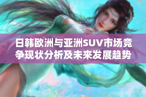日韩欧洲与亚洲SUV市场竞争现状分析及未来发展趋势探讨