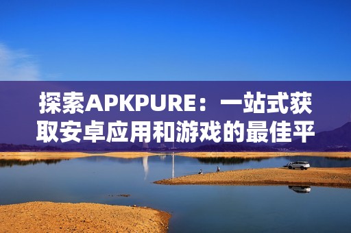 探索APKPURE：一站式获取安卓应用和游戏的最佳平台