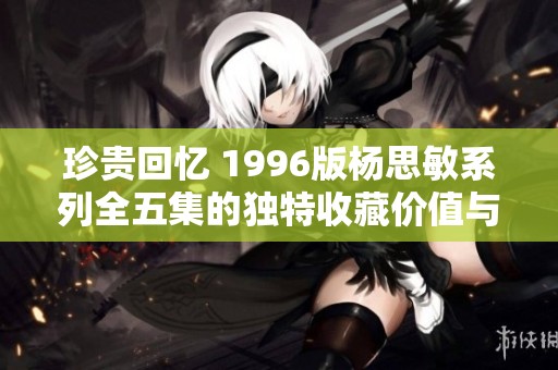 珍贵回忆 1996版杨思敏系列全五集的独特收藏价值与魅力解读