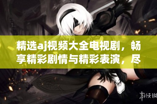 精选aj视频大全电视剧，畅享精彩剧情与精彩表演，尽在此处！