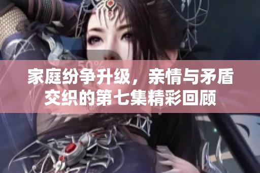 家庭纷争升级，亲情与矛盾交织的第七集精彩回顾