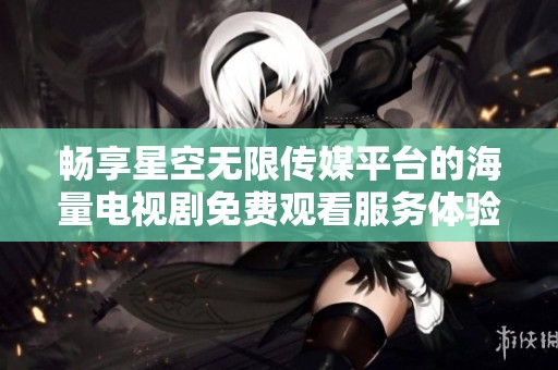 畅享星空无限传媒平台的海量电视剧免费观看服务体验