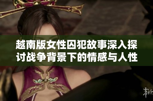越南版女性囚犯故事深入探讨战争背景下的情感与人性