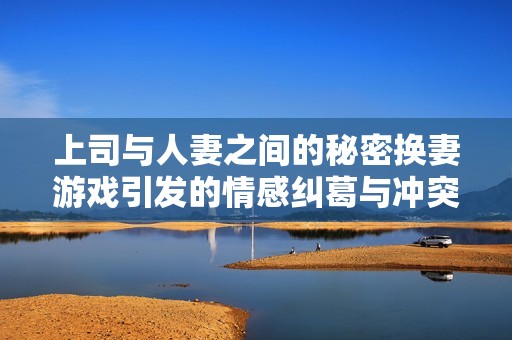 上司与人妻之间的秘密换妻游戏引发的情感纠葛与冲突