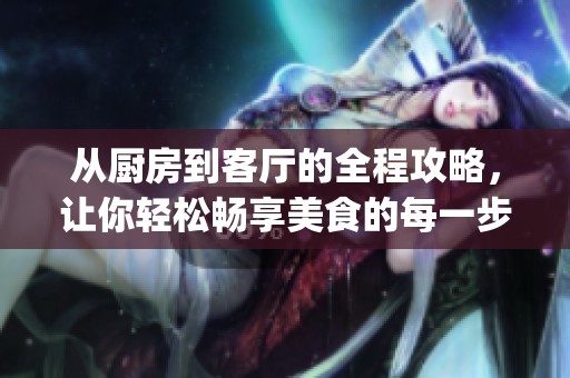从厨房到客厅的全程攻略，让你轻松畅享美食的每一步体验(1)