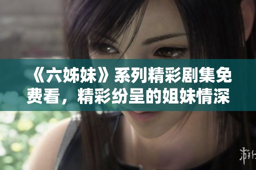 《六姊妹》系列精彩剧集免费看，精彩纷呈的姐妹情深等你来欣赏