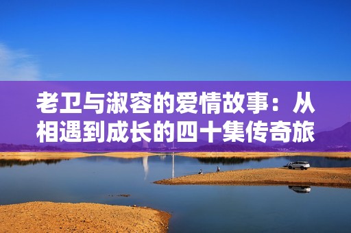 老卫与淑容的爱情故事：从相遇到成长的四十集传奇旅程
