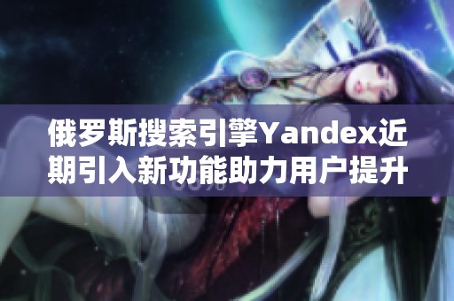 俄罗斯搜索引擎Yandex近期引入新功能助力用户提升搜索体验