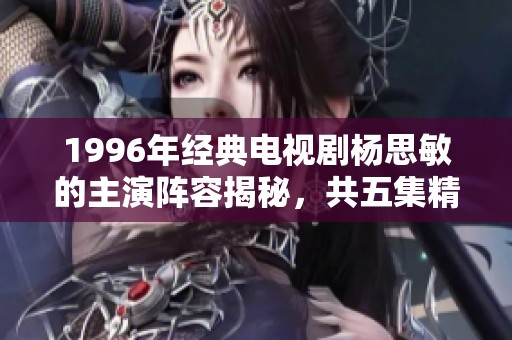 1996年经典电视剧杨思敏的主演阵容揭秘，共五集精彩剧情和演员介绍