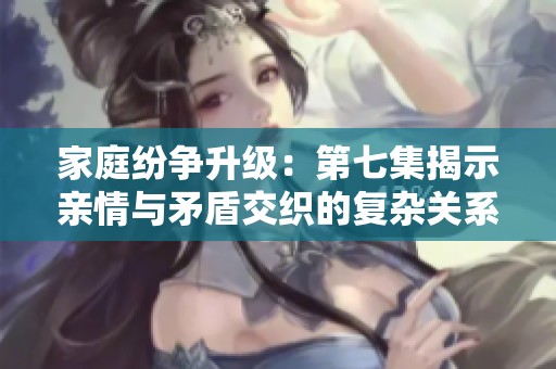 家庭纷争升级：第七集揭示亲情与矛盾交织的复杂关系