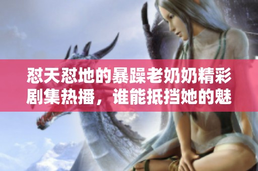 怼天怼地的暴躁老奶奶精彩剧集热播，谁能抵挡她的魅力